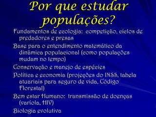 Por que estudar populações? 
Fundamentos de ecologia: competição, ciclos de predadores e presas 
Base para o entendimento matemático da dinâmica populacional (como populações mudam no tempo) 
Conservação e manejo de espécies 
Política e economia (projeções do INSS, tabela atuariais para seguro de vida, Código Florestal) 
Bem estar Humano: transmissão de doenças (varíola, HIV) 
Biologia evolutiva  