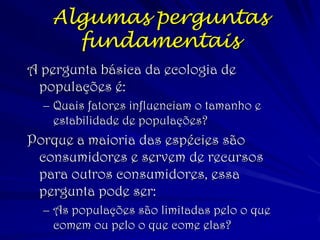 (c) 2001 by W. H. Freeman and Company 
Algumas perguntas fundamentais 
A pergunta básica da ecologia de populações é: 
–Quais fatores influenciam o tamanho e estabilidade de populações? 
Porque a maioria das espécies são consumidores e servem de recursos para outros consumidores, essa pergunta pode ser: 
–As populações são limitadas pelo o que comem ou pelo o que come elas?  
