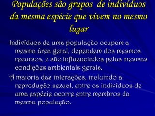 Populações são grupos de indivíduos da mesma espécie que vivem no mesmo lugar 
Indivíduos de uma população ocupam a mesma área geral, dependem dos mesmos recursos, e são influenciados pelas mesmas condições ambientais gerais. 
A maioria das interações, incluindo a reprodução sexual, entre os indivíduos de uma espécie ocorre entre membros da mesma população.  
