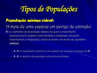 Tipos de Populações 
População mínima viável: 
A meta de uma espécie em perigo de extinção 
S1: é o tamanho da população abaixo do qual o crescimento populacional é negativo (mortalidade e emigração excedem nascimentos e imigração), sendo portanto um ponto de equilíbrio instável. 
–S > S1  crescimento positivo e um aumento do estoque na direção de S2. 
–S < S1  declínio da população até eventual extinção. 
 