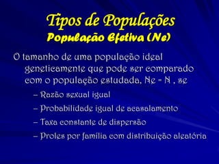 População Efetiva (Ne) 
O tamanho de uma população ideal geneticamente que pode ser comparado com o população estudada, Ne = N , se 
–Razão sexual igual 
–Probabilidade igual de acasalamento 
–Taxa constante de dispersão 
–Proles por família com distribuição aleatória 
Tipos de Populações  