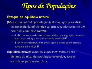 Estoque de equilíbrio natural 
(S2): é o tamanho da população (estoque) que persistiria na ausência de influências externas, sendo portanto um ponto de equilíbrio estável. 
–S > S2  aumento da taxa de mortalidade e emigração fazendo com que o estoque volte novamente ao nível S2; 
–S < S2  o crescimento da população faz com que o estoque aumente até o nível S2. 
Equilíbrio estável: é aquele cujos movimentos para distante do nível da população estabelece forças contrárias para restaurá-la. 
Tipos de Populações  