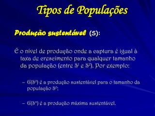 Produção sustentável (S): 
É o nível de produção onde a captura é igual à taxa de crescimento para qualquer tamanho da população (entre S1 e S2). Por exemplo: 
–G(S0) é a produção sustentável para o tamanho da população S0; 
–G(S*) é a produção máxima sustentável. 
Tipos de Populações  