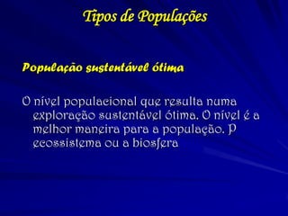 População sustentável ótima 
O nível populacional que resulta numa exploração sustentável ótima. O nível é a melhor maneira para a população. P ecossistema ou a biosfera 
Tipos de Populações  