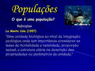 O que é uma população? 
Definições 
La Monte Cole (1957) 
"Uma unidade biológica ao nível de integração ecológica onde tem importância considerar as taxas de mortalidade e natalidade, proporção sexual, e estrutura etária na descrição das propriedades ou parâmetros da unidade.“ 
Populações  