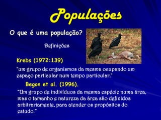 O que é uma população? 
Definições 
Krebs (1972:139) 
"um grupo de organismos da mesma ocupando um espaço particular num tempo particular." 
Populações 
Begon et al. (1996). 
“Um grupo de indivíduos da mesma espécie numa área, mas o tamanho e natureza da área são definidos arbitrariamente, para atender os propósitos do estudo.”  