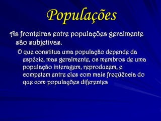Populações 
As fronteiras entre populações geralmente são subjetivas. 
O que constitua uma população depende da espécie, mas geralmente, os membros de uma população interagem, reproduzem, e competem entre eles com mais freqüência do que com populações diferentes  