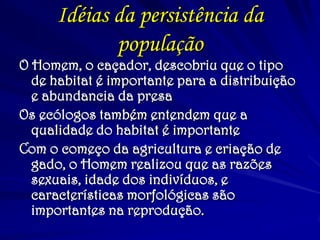 Idéias da persistência da população 
O Homem, o caçador, descobriu que o tipo de habitat é importante para a distribuição e abundancia da presa 
Os ecólogos também entendem que a qualidade do habitat é importante 
Com o começo da agricultura e criação de gado, o Homem realizou que as razões sexuais, idade dos indivíduos, e características morfológicas são importantes na reprodução.  