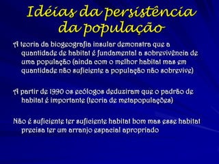 Idéias da persistência da população 
A teoria da biogeografia insular demonstra que a quantidade de habitat é fundamental a sobrevivência de uma população (ainda com o melhor habitat mas em quantidade não suficiente a população não sobrevive) 
A partir de 1990 os ecólogos deduziram que o padrão de habitat é importante (teoria de metapopulações) 
Não é suficiente ter suficiente habitat bom mas esse habitat precisa ter um arranjo espacial apropriado  