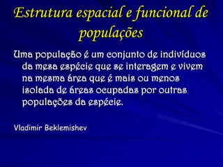 Estrutura espacial e funcional de populações 
Uma população é um conjunto de indivíduos da mesa espécie que se interagem e vivem na mesma área que é mais ou menos isolada de áreas ocupadas por outras populações da espécie. 
Vladimir Beklemishev  