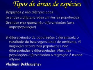 Tipos de áreas de espécies 
Pequenas e não diferenciadas 
Grandes e diferenciadas em várias populações 
Grandes mas quase não diferenciadas (uma superpopulação) 
A diferenciação de populações é geralmente o resultado da heterogeneidade do ambiente. A migração ocorre nas populações não diferenciadas e diferenciadas. Mas, nas populações diferenciadas a migração é menos intensa. 
Vladimir Beklemishev 
 