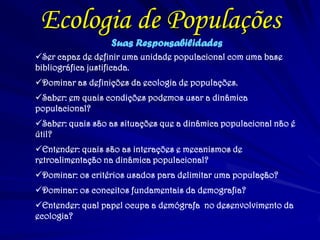 Ecologia de Populações 
Suas Responsabilidades 
Ser capaz de definir uma unidade populacional com uma base bibliográfica justificada. 
Dominar as definições da ecologia de populações. 
Saber: em quais condições podemos usar a dinâmica populacional? 
Saber: quais são as situações que a dinâmica populacional não é útil? 
Entender: quais são as interações e mecanismos de retroalimentação na dinâmica populacional? 
Dominar: os critérios usados para delimitar uma população? 
Dominar: os conceitos fundamentais da demografia? 
Entender: qual papel ocupa a demógrafa no desenvolvimento da ecologia?  