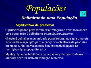 Delimitando uma População 
Significativo do problema: 
O primeiro passo para formular afirmações e previsões sobre uma população é delimitar a unidade populacional. 
A meta é delimitar uma unidade populacional que seja discreta mas também seja apto para alcançar os objetivos de pesquisa ou manejo. Muitas vezes esse fica impossível devido as restrições de tempo e dinheiro. 
Idealmente, a probabilidade de acasalamento dentro dessa unidade deve ter uma distribuição aleatória. 
Populações  
