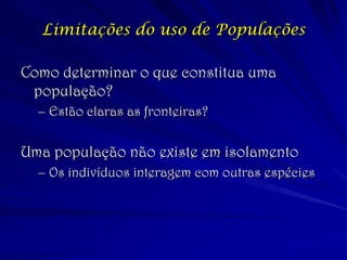 Limitações do uso de Populações 
Como determinar o que constitua uma população? 
–Estão claras as fronteiras? 
Uma população não existe em isolamento 
–Os indivíduos interagem com outras espécies  