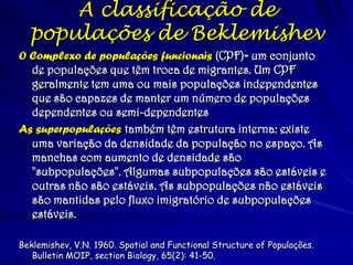 O Complexo de populações funcionais (CPF)= um conjunto de populações que têm troca de migrantes. Um CPF geralmente tem uma ou mais populações independentes que são capazes de manter um número de populações dependentes ou semi-dependentes 
As superpopulações também têm estrutura interna: existe uma variação da densidade da população no espaço. As manchas com aumento de densidade são "subpopulações". Algumas subpopulações são estáveis e outras não são estáveis. As subpopulações não estáveis são mantidas pelo fluxo imigratório de subpopulações estáveis. 
Beklemishev, V.N. 1960. Spatial and Functional Structure of Populações. Bulletin MOIP, section Biology, 65(2): 41-50. 
A classificação de populações de Beklemishev  