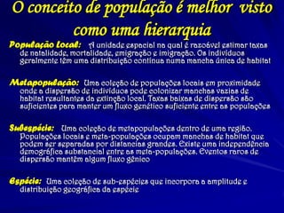 O conceito de população é melhor visto como uma hierarquia 
População Local: A unidade espacial na qual é razoável estimar taxas de natalidade, mortalidade, emigração e imigração. Os indivíduos geralmente têm uma distribuição contínua numa mancha única de habitat 
Metapopulação: Uma coleção de populações locais em proximidade onde a dispersão de indivíduos pode colonizar manchas vazias de habitat resultantes da extinção local. Taxas baixas de dispersão são suficientes para manter um fluxo genético suficiente entre as populações 
Subespécie: Uma coleção de metapopulações dentro de uma região. Populações locais e meta-populações ocupam manchas de habitat que podem ser separadas por distancias grandes. Existe uma independência demográfica substancial entre as meta-populações. Eventos raros de dispersão mantêm algum fluxo gênico 
Espécie: Uma coleção de sub-espécies que incorpora a amplitude e distribuição geográfica da espécie  