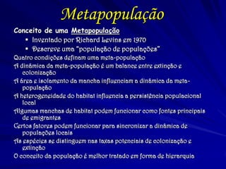 Metapopulação 
Conceito de uma Metapopulação 
Inventado por Richard Levins em 1970 
Descreve uma “população de populações” 
Quatro condições definam uma meta-população 
A dinâmica da meta-população é um balance entre extinção e colonização 
A área e isolamento da mancha influenciam a dinâmica da meta- população 
A heterogeneidade do habitat influencia a persistência populacional local 
Algumas manchas de habitat podem funcionar como fontes principais de emigrantes 
Certos fatores podem funcionar para sincronizar a dinâmica de populações locais 
As espécies se distinguem nas taxas potenciais de colonização e extinção 
O conceito da população é melhor tratado em forma de hierarquia 
 