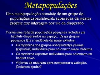 Metapopulações 
Forma uma rede de populações pequenas isoladas em habitats dispersados no espaço. Esses grupos pequenos têm a tendência de serem extintos. Os membros dos grupos sobreviventes enviam (exportam) indivíduos para colonizar esses habitats. Os membros exportam indivíduos para colonizar um habitat novo. A forma da natureza para compensar a extinção. Podemos ajudar? 
Uma metapopulação consiste de um grupo de populações espacialmente separadas da mesma espécie que interagem por via da dispersão.  