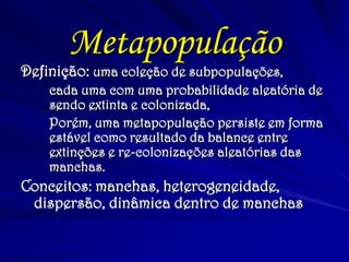 Metapopulação 
Definição: uma coleção de subpopulações, 
cada uma com uma probabilidade aleatória de sendo extinta e colonizada, 
Porém, uma metapopulação persiste em forma estável como resultado da balance entre extinções e re-colonizações aleatórias das manchas. 
Conceitos: manchas, heterogeneidade, dispersão, dinâmica dentro de manchas  