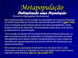 Delimitando uma População 
Conceitos (Agregações Hierárquicas) 
Uma metapopulação é uma coleção de populações em manchas dispersas de habitat separadas por áreas não apropriadas para habitat (Levin 1970), com correlações possivelmente baixas nas taxas demográficas e taxas baixas possíveis de dispersão. As populações podem atuar como fontes possíveis para a recolonização. 
Uma coleção de demes com conexões fortes entre demes adjacentes, ou seja com taxas elevadas de dispersão e correlações elevadas nas taxas demográficas entre demes vizinhos. Geograficamente é uma coleção de manchas sem espaços grandes de áreas de habitat não apropriado que separa as manchas. 
Um conjunto de populações locais dentro de uma área maior, onde tipicamente é possível a migração de uma população local a pelo menos algumas outras manchas (Hanski e Simberloff 1997) 
Metapopulação  