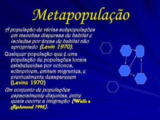 Metapopulação 
A população de várias subpopulações em manchas dispersas de habitat e isoladas por áreas de habitat não apropriado (Levin 1970). 
Qualquer população que é uma população de populações locais estabelecidas por colonos, sobrevivem, emitam migrantes, e eventualmente desaparecem (Levins 1970) 
Um conjunto de populações espacialmente disjuntas, entre quais ocorre a imigração (Wells e Richmond 1995).  