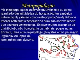 Metapopulação 
As metapopulações ocorrem naturalmente ou como resultado das atividades do homem. Muitas espécies naturalmente existem como metapopulações devido aos fatores ambientais necessários para sua sobrevivência que ocorrem em manchas. Existem muitos exemplos da distribuição não homogenia de habitats; poços numa floresta, ilhas num arquipélago, florestas numa paisagem 
agrícola, ou topos de 
montanhas num deserto.  