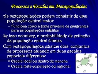 Processos e Escalas em Metapopulações 
As metapopulações podem consistir de uma população central maior 
–Funciona como a fonte primária de emigrantes para as populações satélites 
Se isso acontece, a probabilidade de extinção da população central é baixa 
Com metapopulações existem dois conjuntos de processos atuando em duas escalas espaciais diferentes: 
Escala local ou dentro de mancha 
Escala meta-população ou regional  