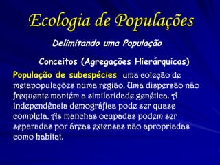 Ecologia de Populações 
Delimitando uma População 
Conceitos (Agregações Hierárquicas) 
População de subespécies uma coleção de metapopulações numa região. Uma dispersão não frequente mantém a similaridade genética. A independência demográfica pode ser quase completa. As manchas ocupadas podem ser separadas por áreas extensas não apropriadas como habitat. 
 