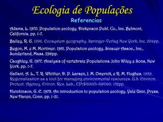 Ecologia de Populações 
Referencias 
Adams, L. 1970. Population ecology. Dickenson Publ. Co., Inc. Belmont, California. pp. 1-7. 
Bailey, R. G. 1996. Ecosystem geography. Springer-Verlag New York, Inc. 204pp. 
Begon, M. e M. Mortimer. 1981. Population ecology. Sinauer Assoc., Inc., Sunderland, Mass. 296pp. 
Caughley, G. 1977. Analysis of vertebrate Populations. John Wiley e Sons, New York. pp. 1-7. 
Gallant, A. L., T. R. Whittier, D. P. Larsen, J. M. Omernik, e R. M. Hughes. 1989. Regionalization as a tool for managing environmental resources. U.S. Environ. Protect. Agency, Eviron. Res. Lab., EPA/600/3-89/060. 152pp. 
Hutchinson, G. E. 1978. An introduction to population ecology. Yale Univ. Press, New Haven, Conn. pp. 1-21. 
 