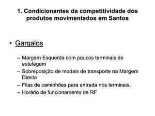 1. Condicionantes da competitividade dos
produtos movimentados em Santos
• Gargalos
– Margem Esquerda com poucos terminais de
estufagem
– Sobreposição de modais de transporte na Margem
Direita
– Filas de caminhões para entrada nos terminais.
– Horário de funcionamento da RF
 