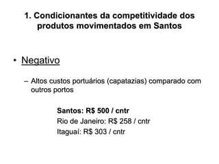 1. Condicionantes da competitividade dos
produtos movimentados em Santos
• Negativo
– Altos custos portuários (capatazias) comparado com
outros portos
Santos: R$ 500 / cntr
Rio de Janeiro: R$ 258 / cntr
Itaguaí: R$ 303 / cntr
 
