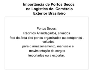 Importância de Portos Secos
na Logística do Comércio
Exterior Brasileiro
Portos Secos:
Recintos Alfandegados, situados
fora da área dos portos organizados ou aeroportos ,
voltados
para o armazenamento, manuseio e
movimentação de cargas
importadas ou a exportar.
 