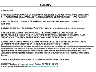 1. CONCEITO.
2. INSTRUMENTO DE GANHOS DE PRODUTIVIDADE DE INSTALAÇÕES PORTUÁRIAS EM SANTOS
► ACRÉSCIMOS DE CAPACIDADE NA MOVIMENTAÇÃO DE CONTÊINERES – “PAC Racional”.
3. EVOLUÇÃO DAS CONSIGNAÇÕES MÉDIAS, EM CONTÊINERES POR NAVIO OPERADO –
2001-2008.
4. NÍVEIS DE SERVIÇO DE INSTALAÇÕES PORTUÁRIAS: recepção/expedição, pátios e berços.
5. REUNIÕES DO COMUS: HARMONIZAÇÃO DE CONHECIMENTOS COM ATORES DO
SETOR PRIVADO E DIRIGENTES DA AUTORIDADE PORTUÁRIA (CODESP), COM VISTAS A UM
DIAGNÓSTICO COMUM E À FORMULAÇÃO DAS LINHAS DE AÇÃO PARA 2010/2011.
6. QUESTÕES A SEREM ABORDADAS NAS REUNIÕES NA ACSP E EM ENTIDADES DE CLASSE
LOCALIZADAS EM MUNICÍPIOS DA HINTERLÂNDIA DE SANTOS (2010/2011):
Estocagem transitória de carretas, caminhões e contêineres em pátios ou estacionamentos reguladores;
Rastreamento dos mesmos nos percursos porta a porto na exportação e porto a porta na importação;
Agendamentos de operações em instalações do retro-porto e nos terminais molhados de Santos;
Discussões com dirigentes de órgãos anuentes como a SRF, ANVISA, Polícia Federal, entre outros;
Outras.
7. PARTICIPAÇÃO DE ENTIDADES DE CLASSE no Projeto PORTO 24 HORAS.
OBSERVAÇÃO: as diversas visões do Projeto PORTO 24 HORAS
encontram-se disponíveis no www.logisticainternacional.com.br
SUMÁRIO
 