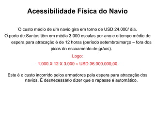 Acessibilidade Física do Navio
O custo médio de um navio gira em torno de USD 24.000/ dia.
O porto de Santos têm em média 3.000 escalas por ano e o tempo médio de
espera para atracação é de 12 horas (período setembro/março – fora dos
picos do escoamento de grãos).
Logo:
1.000 X 12 X 3.000 = USD 36.000.000,00
Este é o custo incorrido pelos armadores pela espera para atracação dos
navios. É desnecessário dizer que o repasse é automático.
 