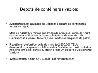 Depots de contêineres vazios:
• 22 Empresas na atividade de Depósito e reparo de contêineres
vazios na região.
• Mais de 1.200.000 metros quadrados de área total, cerca de 1.600
colaboradores diretos e indiretos e frota total de mais de 140
Empilhadeiras (entre Stackers, Side Loaders e maquinas de patola).
• Recebimento e/ou liberação de mais de 2.500.000 TEUs
(lembrando que quase a totalidade dos Contêineres movimentados
no Porto tem procedência ou destino final um Depot de Contêineres
Vazios).
• Média mensal acima de 212.000 TEU movimentados.
 