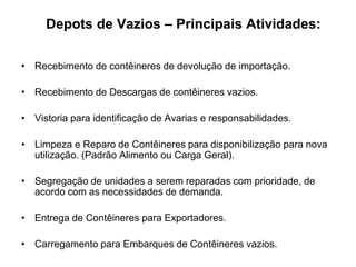 Depots de Vazios – Principais Atividades:
• Recebimento de contêineres de devolução de importação.
• Recebimento de Descargas de contêineres vazios.
• Vistoria para identificação de Avarias e responsabilidades.
• Limpeza e Reparo de Contêineres para disponibilização para nova
utilização. (Padrão Alimento ou Carga Geral).
• Segregação de unidades a serem reparadas com prioridade, de
acordo com as necessidades de demanda.
• Entrega de Contêineres para Exportadores.
• Carregamento para Embarques de Contêineres vazios.
 