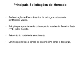 Principais Solicitações do Mercado:
• Padronização de Procedimentos de entrega e retirada de
contêineres vazios.
• Solução para problema de cobranças de avarias de Terceira Parte
(TPL) pelos Depots.
• Extensão do horário de atendimento.
• Diminuição de filas e tempo de espera para carga e descarga.
 