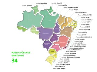 AMAZONAS
PARÁ
AMAPÁ
RORAIMA
RODÔNIA
MATO GROSSO
TOCANTINS
GOIÁS
MATO GROSSO
DO SUL
MARANHÃO
PIAUÍ
CEARÁ
RIO GRANDE
DO NORTE
PERNAMBUCO
BAHIA
MINAS GERAIS
SÃO PAULO
PARANÁ
SANTA
CATARINA
RIO GRANDE
DO SUL
SERGIPE
ACRE
Porto de MANAUS
Porto de SANTARÉM
Porto de BELÉM
Porto de VILA DO CONDE
Porto de ITAQUI
Porto de FORTALEZA
Porto de AREIA BRANCA
Porto de NATAL
Porto de CABEDELO
Porto de SUAPE
Porto de MACEIÓ
Porto de SALVADOR
Porto de ARATU
Porto de ILHÉUS
Porto de BARRA DO RIACHO
Porto de VITÓRIA
Porto do RIO DE JANEIRO
Porto de ITAGUAÍ (Sepetiba)
Porto de SÃO SEBASTIÃO
Porto de SANTOS
Porto de PARANAGUÁ
Porto de SÃO FRANCISCO DO SUL
Porto de ITAJAÍ
Porto de IMBITUBA
Porto de PELOTAS
Porto de RIO GRANDE
Porto de MACAPÁ
Porto de RECIFE
Porto do NITERÓI
Porto do FORNO
Porto de ANTONINA
Porto de ANGRA DOS REIS
Porto de PORTO ALEGRE
Porto de LAGUNA
PORTOS PÚBLICOS
MARÍTIMOS
34
 
