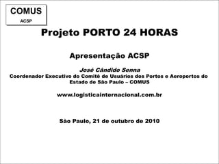 Projeto PORTO 24 HORAS
Apresentação ACSP
José Cândido Senna
Coordenador Executivo do Comitê de Usuários dos Portos e Aeroportos do
Estado de São Paulo – COMUS
www.logisticainternacional.com.br
Sào Paulo, 21 de outubro de 2010
COMUS
ACSP
 