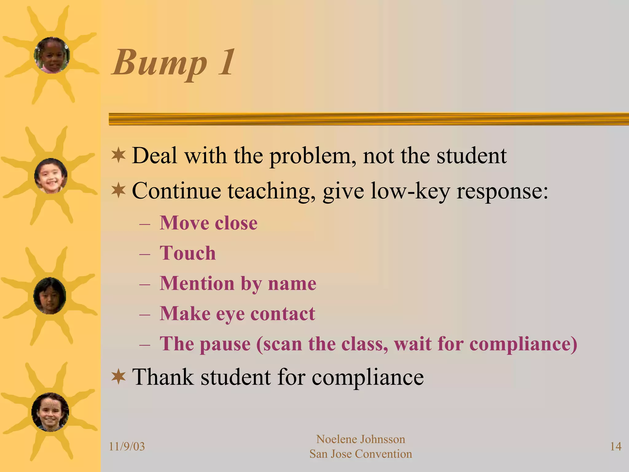 11/9/03
Noelene Johnsson
San Jose Convention
14
Bump 1
Deal with the problem, not the student
Continue teaching, give low-key response:
– Move close
– Touch
– Mention by name
– Make eye contact
– The pause (scan the class, wait for compliance)
Thank student for compliance
 
