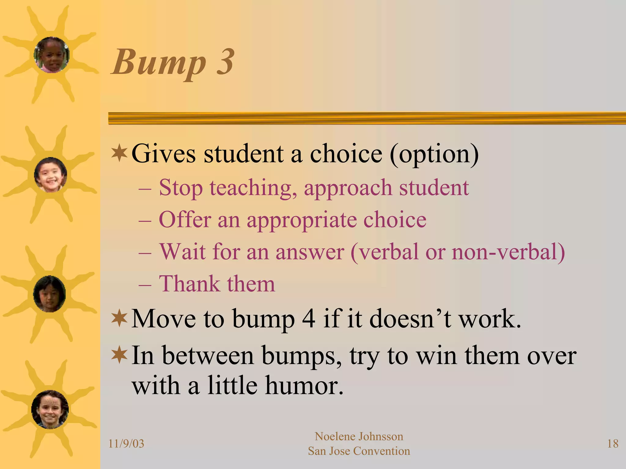 11/9/03
Noelene Johnsson
San Jose Convention
18
Bump 3
Gives student a choice (option)
– Stop teaching, approach student
– Offer an appropriate choice
– Wait for an answer (verbal or non-verbal)
– Thank them
Move to bump 4 if it doesn’t work.
In between bumps, try to win them over
with a little humor.
 