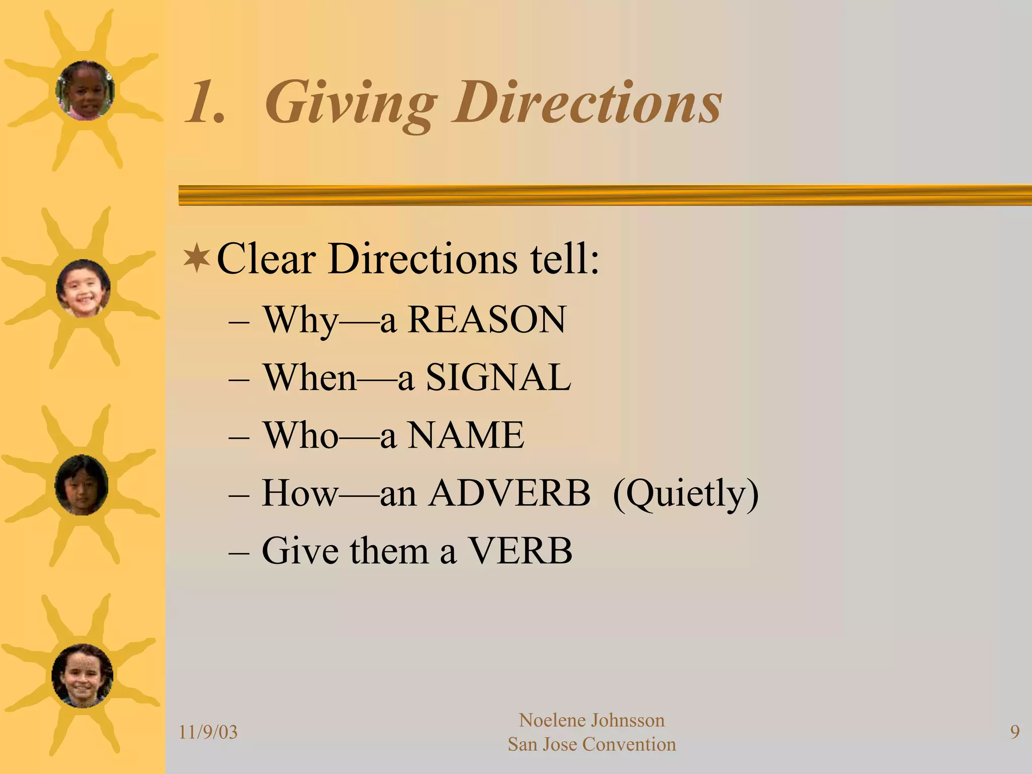11/9/03
Noelene Johnsson
San Jose Convention
9
1. Giving Directions
Clear Directions tell:
– Why—a REASON
– When—a SIGNAL
– Who—a NAME
– How—an ADVERB (Quietly)
– Give them a VERB
 
