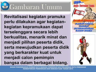 Gambaran Umum
Revitalisasi kegiatan pramuka
perlu dilakukan agar kegiatan-
kegiatan kepramukaan dapat
terselenggara secara lebih
berkualitas, menarik minat dan
menjadi pilihan peserta didik,
serta mewujudkan peserta didik
yang berkarakter kuat untuk
menjadi calon pemimpin
bangsa dalam berbagai bidang.
kehidupan
PUSAT PENGEMBANGAN TENAGA KEPENDIDIKAN
BADAN PENGEMBANGAN SUMBER DAYA MANUSIA PENDIDIKAN DAN PENJAMINAN MUTU PENDIDIKAN
KEMENTERIAN PENDIDIKAN DAN KEBUDAYAAN TAHUN 2014
 