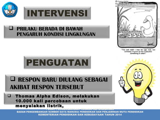  PRILAKU BERADA DI BAWAH
PENGARUH KONDISI LINGKUNGAN
 RESPON BARU DIULANG SEBAGAI
AKIBAT RESPON TERSEBUT
PUSAT PENGEMBANGAN TENAGA KEPENDIDIKAN
BADAN PENGEMBANGAN SUMBER DAYA MANUSIA PENDIDIKAN DAN PENJAMINAN MUTU PENDIDIKAN
KEMENTERIAN PENDIDIKAN DAN KEBUDAYAAN TAHUN 2014
INTERVENSI
PENGUATAN
 Thomas Alpha Edison,Thomas Alpha Edison, melakukanmelakukan
10.000 kali percobaan untuk10.000 kali percobaan untuk
menyalakanmenyalakan listrik,listrik,
 