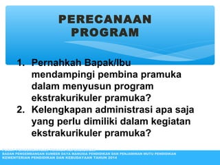 PERECANAAN
PROGRAM
1. Pernahkah Bapak/Ibu
mendampingi pembina pramuka
dalam menyusun program
ekstrakurikuler pramuka?
2. Kelengkapan administrasi apa saja
yang perlu dimiliki dalam kegiatan
ekstrakurikuler pramuka?
PUSAT PENGEMBANGAN TENAGA KEPENDIDIKAN
BADAN PENGEMBANGAN SUMBER DAYA MANUSIA PENDIDIKAN DAN PENJAMINAN MUTU PENDIDIKAN
KEMENTERIAN PENDIDIKAN DAN KEBUDAYAAN TAHUN 2014
 