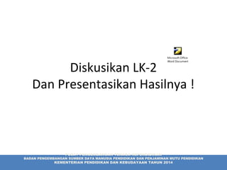 Diskusikan LK-2
Dan Presentasikan Hasilnya !
Microsoft Office
Word Document
PUSAT PENGEMBANGAN TENAGA KEPENDIDIKAN
BADAN PENGEMBANGAN SUMBER DAYA MANUSIA PENDIDIKAN DAN PENJAMINAN MUTU PENDIDIKAN
KEMENTERIAN PENDIDIKAN DAN KEBUDAYAAN TAHUN 2014
 