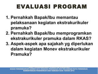 EVALUASI PROGRAM
1. Pernahkah Bapak/Ibu memantau
pelaksanaan kegiatan ekstrakurikuler
pramuka?
2. Pernahkah Bapak/Ibu memprogramkan
ekstrakurikuler pramuka dalam RKAS?
3. Aspek-aspek apa sajakah yg diperlukan
dalam kegiatan Monev ekstrakurikuler
Pramuka?
PUSAT PENGEMBANGAN TENAGA KEPENDIDIKAN
BADAN PENGEMBANGAN SUMBER DAYA MANUSIA PENDIDIKAN DAN PENJAMINAN MUTU PENDIDIKAN
KEMENTERIAN PENDIDIKAN DAN KEBUDAYAAN TAHUN 2014
 