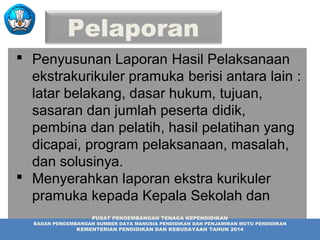 Pelaporan
 Penyusunan Laporan Hasil Pelaksanaan
ekstrakurikuler pramuka berisi antara lain :
latar belakang, dasar hukum, tujuan,
sasaran dan jumlah peserta didik,
pembina dan pelatih, hasil pelatihan yang
dicapai, program pelaksanaan, masalah,
dan solusinya.
 Menyerahkan laporan ekstra kurikuler
pramuka kepada Kepala Sekolah dan
instansi terkait.PUSAT PENGEMBANGAN TENAGA KEPENDIDIKAN
BADAN PENGEMBANGAN SUMBER DAYA MANUSIA PENDIDIKAN DAN PENJAMINAN MUTU PENDIDIKAN
KEMENTERIAN PENDIDIKAN DAN KEBUDAYAAN TAHUN 2014
 