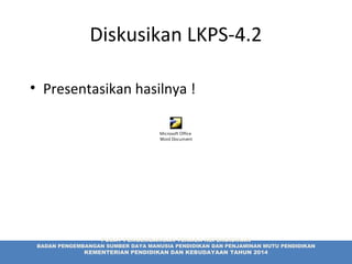 Diskusikan LKPS-4.2
• Presentasikan hasilnya !
PUSAT PENGEMBANGAN TENAGA KEPENDIDIKAN
BADAN PENGEMBANGAN SUMBER DAYA MANUSIA PENDIDIKAN DAN PENJAMINAN MUTU PENDIDIKAN
KEMENTERIAN PENDIDIKAN DAN KEBUDAYAAN TAHUN 2014
Microsoft Office
Word Document
 