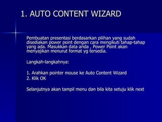 1. AUTO CONTENT WIZARD Pembuatan presentasi berdasarkan pilihan yang sudah disediakan power point dengan cara mengikuti tahap-tahap yang ada. Masukkan data anda , Power Point akan menyajikan menurut format yg tersedia. Langkah-langkahnya: 1. Arahkan pointer mouse ke Auto Content Wizard 2. Klik OK Selanjutnya akan tampil menu dan bila kita setuju klik next 